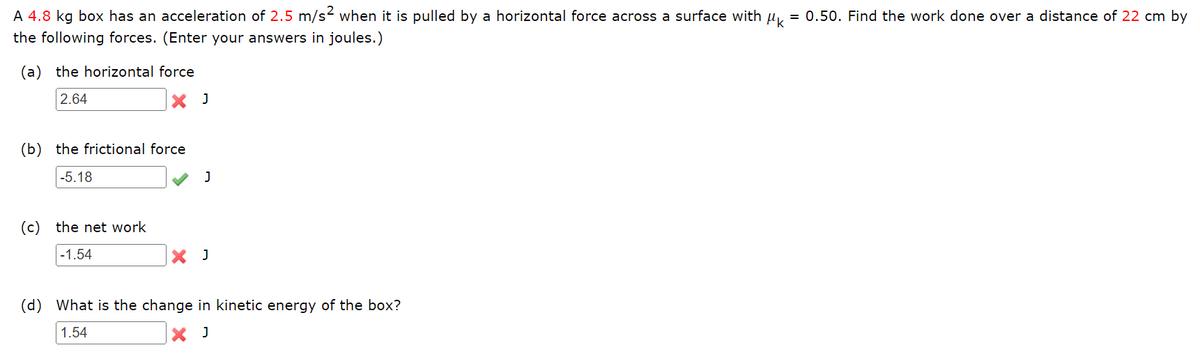 A 4.8 kg box has an acceleration of 2.5 m/s2 when it is pulled by a horizontal force across a surface with
= 0.50. Find the work done over a distance of 22 cm by
the following forces. (Enter your answers in joules.)
(a) the horizontal force
2.64
X J
(b) the frictional force
-5.18
(c) the net work
-1.54
X J
(d) What is the change in kinetic energy of the box?
1.54
X J
