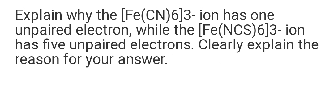 Explain why the [Fe(CN)6]3- ion has one
unpaired electron, while the [Fe(NCS)6]3- ion
has five unpaired electrons. Clearly explain the
reason for your answer.
