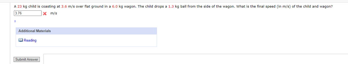 A 23 kg child is coasting at 3.6 m/s over flat ground in a 6.0 kg wagon. The child drops a 1.3 kg ball from the side of the wagon. What is the final speed (in m/s) of the child and wagon?
3.76
X m/s
Additional Materials
O Reading
Submit Answer
