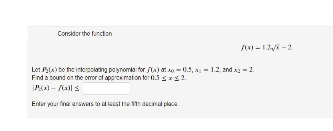 Consider the function
f(x) = 1.2 x – 2.
Let P(x) be the interpolating polynomial for f(x) at xo = 0.5, x1 = 1.2, and x2 = 2.
Find a bound on the error of approximation for 0.5 < x<2.
|P(x) – f(x)| <
Enter your final answers to at least the fifth decimal place.
