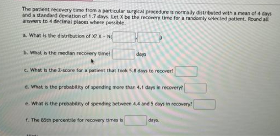 The patient recovery time from a particular surgical procedure is normally distributed with a mean of 4 days
and a standard deviation of 1.7 days. Let X be the recovery time for a randomly selected patient. Round all
answers to 4 decimal places where possible.
a. What is the distribution of X? X - N
b. What is the median recovery time?
days
c. What is the Z-score for a patient that took 5.8 days to recover?
d. What is the probability of spending more than 4.1 days in recovery?
e. What is the probability of spending between 4.4 and 5 days in recovery?
days.
f. The 85th percentile for recovery times is
