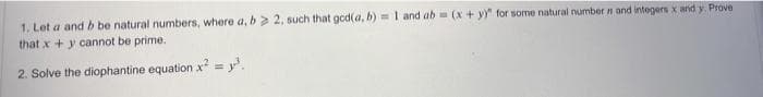 1. Let a and b be natural numbers, where a, b> 2, such that god(a, b) m I and ab = (x + y" for some natural number n and integers x and y. Prove
that x +y cannot be prime.
2. Solve the diophantine equation x = y'.
%3D
