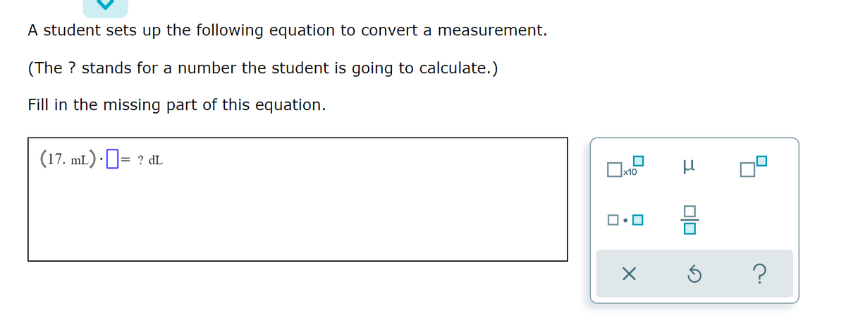 A student sets up the following equation to convert a measurement.
(The ? stands for a number the student is going to calculate.)
Fill in the missing part of this equation.
(17. mL.) · ]= ? dL
미
