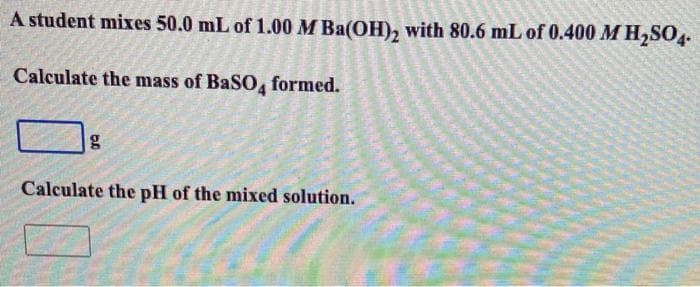 A student mixes 50.0 mL of 1.00 M Ba(OH), with 80.6 mL of 0.400 M H2SO4-
Calculate the mass of BaSO, formed.
Calculate the pH of the mixed solution.
