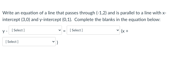 Write an equation of a line that passes through (-1,2) and is parallel to a line with x-
intercept (3,0) and y-intercept (0,1). Complete the blanks in the equation below:
y - [Select )
[ Select ]
|(x +
[:
[ Select ]
