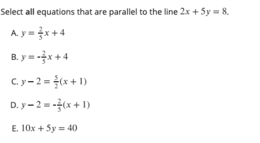 Select all equations that are parallel to the line 2x + 5y = 8.
A. y = x+4
B. y = -x + 4
C. y- 2 = (x + 1)
D. y- 2 = -(x + 1)
E. 10x + 5y = 40

