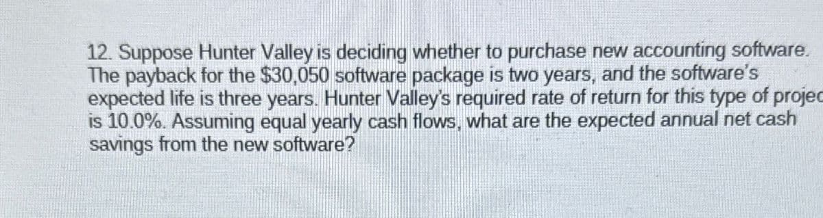 12. Suppose Hunter Valley is deciding whether to purchase new accounting software.
The payback for the $30,050 software package is two years, and the software's
expected life is three years. Hunter Valley's required rate of return for this type of projec
is 10.0%. Assuming equal yearly cash flows, what are the expected annual net cash
savings from the new software?