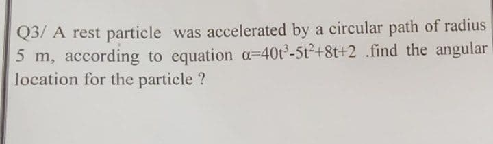 Q3/ A rest particle was accelerated by a circular path of radius
5 m, according to equation a=40t³-5t2+8t+2 .find the angular
location for the particle ?
