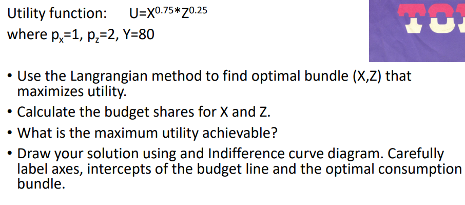 Utility function:
where p,=1, p;=2, Y=80
U=X0.75*70.25
• Use the Langrangian method to find optimal bundle (X,Z) that
maximizes utility.
Calculate the budget shares for X and Z.
What is the maximum utility achievable?
