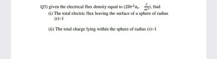 Q3) given the electrical flux density equal to (20r?a, , find
(i) The total electric flux leaving the surface of a sphere of radius
(r)=1
(ii) The total charge lying within the sphere of radius (r)=1
