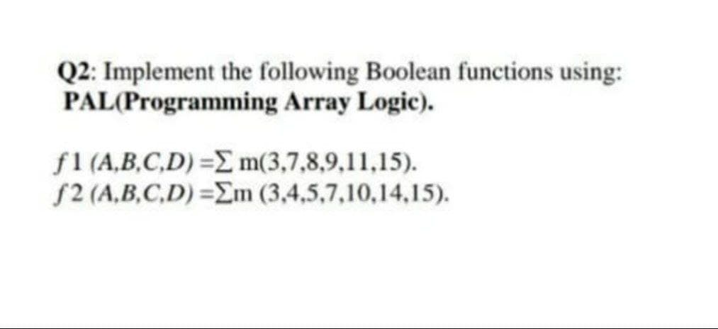 Q2: Implement the following Boolean functions using:
PAL(Programming Array Logic).
f1 (A,B,C,D) =E m(3,7,8,9,11,15).
f2 (A,B,C,D) =m (3,4,5,7,10,14,15).
