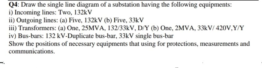 Q4: Draw the single line diagram of a substation having the following equipments:
i) Incoming lines: Two, 132kV
ii) Outgoing lines: (a) Five, 132kV (b) Five, 33kV
iii) Transformers: (a) One, 25MVA, 132/33KV, D/Y (b) One, 2MVA, 33KV/ 420V,Y/Y
iv) Bus-bars: 132 kV-Duplicate bus-bar, 33KV single bus-bar
Show the positions of necessary equipments that using for protections, measurements and
communications.
