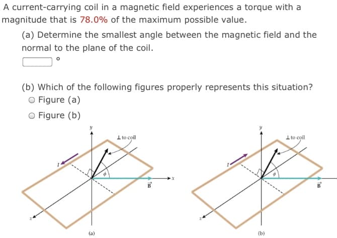 A current-carrying coil in a magnetic field experiences a torque with a
magnitude that is 78.0% of the maximum possible value.
(a) Determine the smallest angle between the magnetic field and the
normal to the plane of the coil.
(b) Which of the following figures properly represents this situation?
O Figure (a)
O Figure (b)
I to coil
I to coil
-------
(b)
(a)
