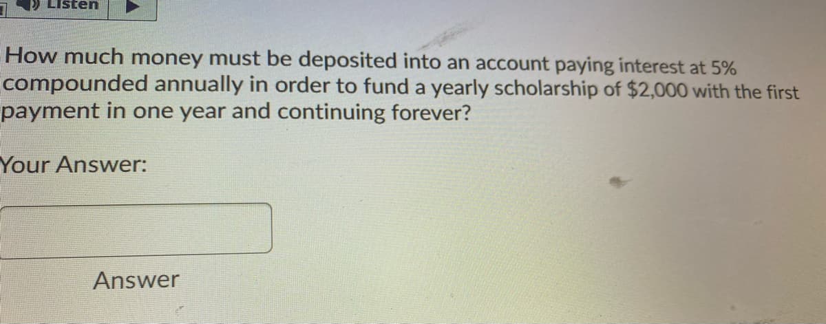 Listen
How much money must be deposited into an account paying interest at 5%
compounded annually in order to fund a yearly scholarship of $2,000 with the first
payment in one year and continuing forever?
Your Answer:
Answer

