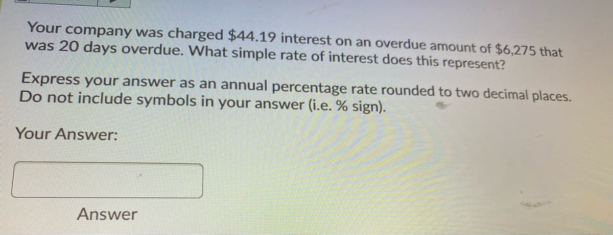 Your company was charged $44.19 interest on an overdue amount of $6,275 that
was 20 days overdue. What simple rate of interest does this represent?
Express your answer as an annual percentage rate rounded to two decimal places.
Do not include symbols in your answer (i.e. % sign).
Your Answer:
Answer
