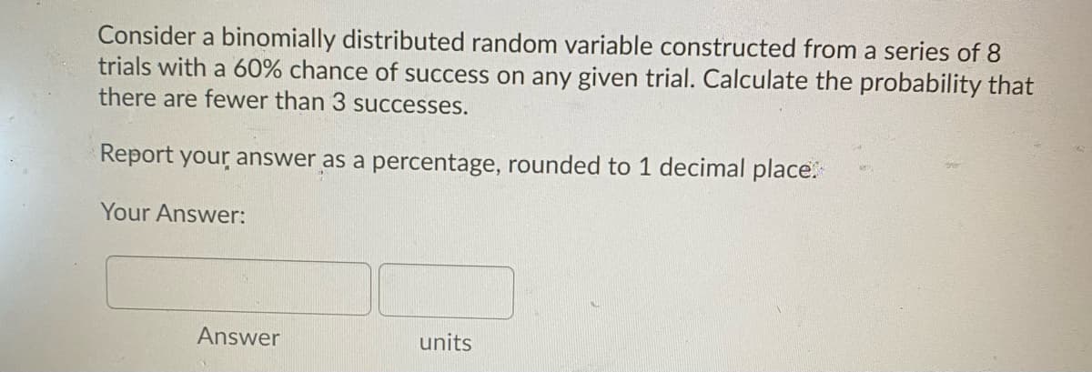 Consider a binomially distributed random variable constructed from a series of 8
trials with a 60% chance of success on any given trial. Calculate the probability that
there are fewer than 3 successes.
Report your answer as a percentage, rounded to 1 decimal place.
Your Answer:
Answer
units
