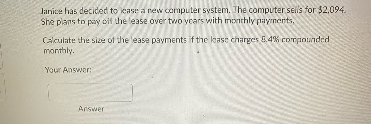 Janice has decided to lease a new computer system. The computer sells for $2,094.
She plans to pay off the lease over two years with monthly payments.
Calculate the size of the lease payments if the lease charges 8.4% compounded
monthly.
Your Answer:
Answer
