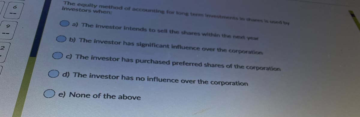 The equity method of accounting for long term Investments in shares is used by
investors when:
a) The investor intends to sell the shares within the next year
b) The investor has significant influence over the corporation
c) The investor has purchased preferred shares of the corporation
d) The investor has no influence over the corporation
e) None of the above
