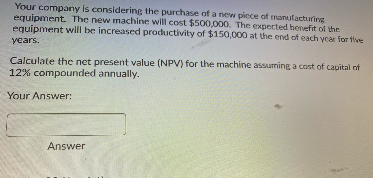 Your company is considering the purchase of a new piece of manufacturing
equipment. The new machine will cost $500,000. The expected benefit of the
equipment will be increased productivity of $150,000 at the end of each year for five
years.
Calculate the net present value (NPV) for the machine assuming a cost of capital of
12% compounded annually.
Your Answer:
Answer
