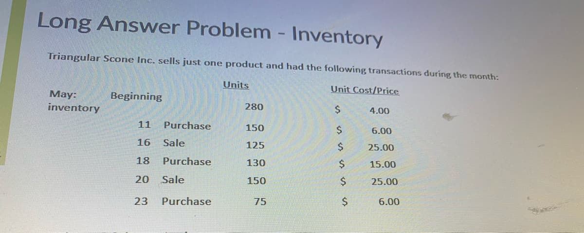 Long Answer Problem - Inventory
Triangular Scone Inc. sells just one product and had the following transactions during the month:
Units
Unit Cost/Price
Мay:
inventory
Beginning
280
4.00
11
Purchase
150
2$
6.00
16
Sale
125
$4
25.00
18
Purchase
130
2$
15.00
20
Sale
150
2$
25.00
23
Purchase
75
24
6.00
