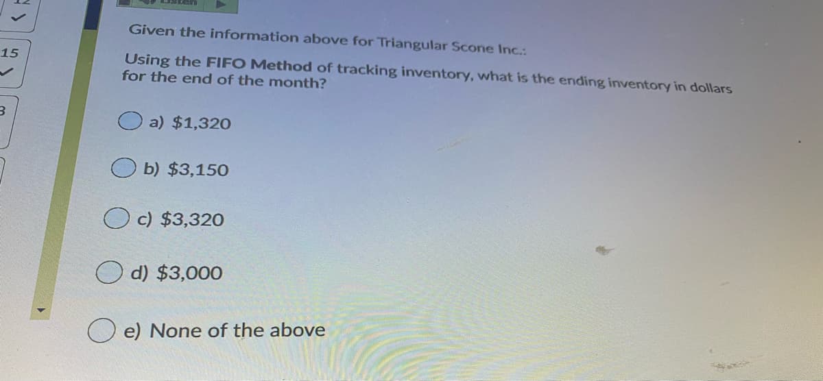 Given the information above for Triangular Scone Inc.:
15
Using the FIFO Method of tracking inventory, what is the ending inventory in dollars
for the end of the month?
a) $1,320
b) $3,150
O c) $3,320
d) $3,000
e) None of the above
