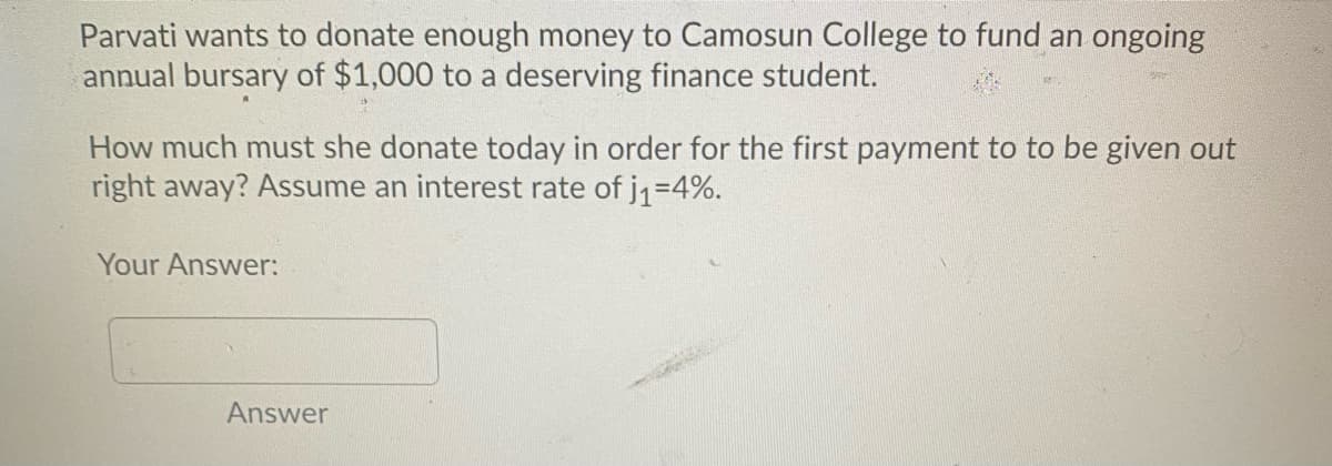 Parvati wants to donate enough money to Camosun College to fund an ongoing
annual bursary of $1,000 to a deserving finance student.
How much must she donate today in order for the first payment to to be given out
right away? Assume an interest rate of jq=4%.
Your Answer:
Answer
