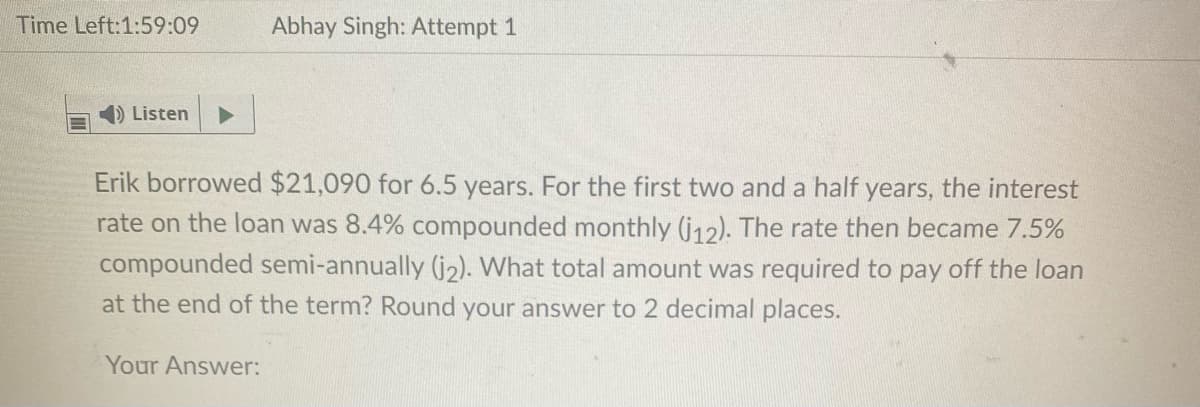 Time Left:1:59:09
Abhay Singh: Attempt 1
) Listen
Erik borrowed $21,090 for 6.5 years. For the first two and a half years, the interest
rate on the loan was 8.4% compounded monthly (j12). The rate then became 7.5%
compounded semi-annually (j2). What total amount was required to pay off the loan
at the end of the term? Round your answer to 2 decimal places.
Your Answer:

