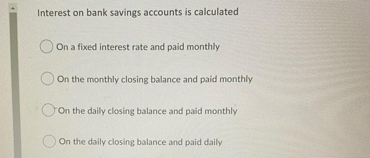 Interest on bank savings accounts is calculated
On a fixed interest rate and paid monthly
On the monthly closing balance and paid monthly
On the daily closing balance and paid monthly
) On the daily closing balance and paid daily
