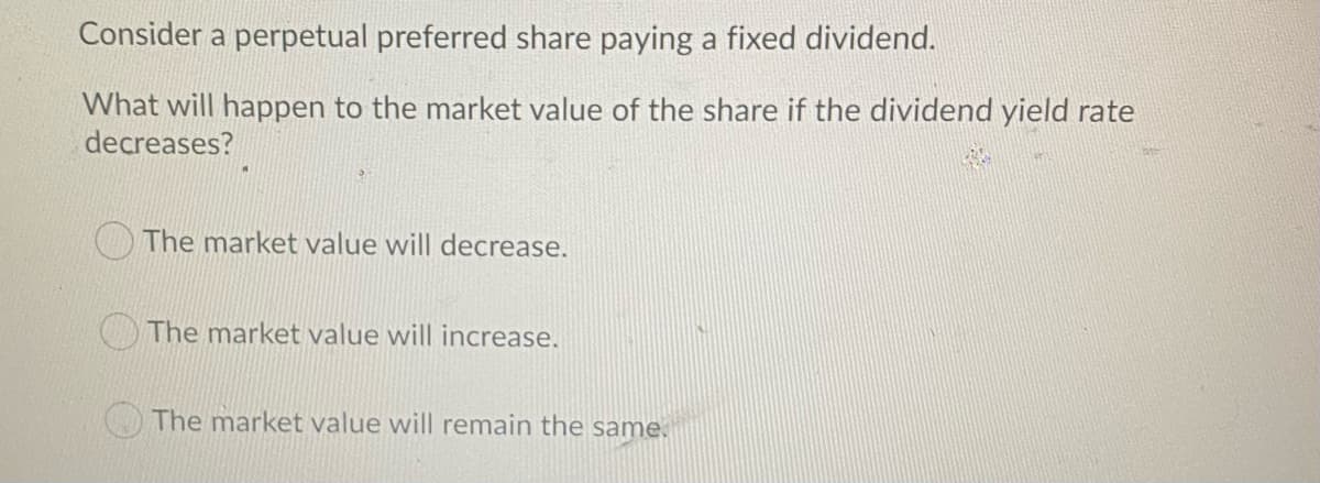Consider a perpetual preferred share paying a fixed dividend.
What will happen to the market value of the share if the dividend yield rate
decreases?
The market value will decrease.
CThe market value will increase.
O The market value will remain the same.
