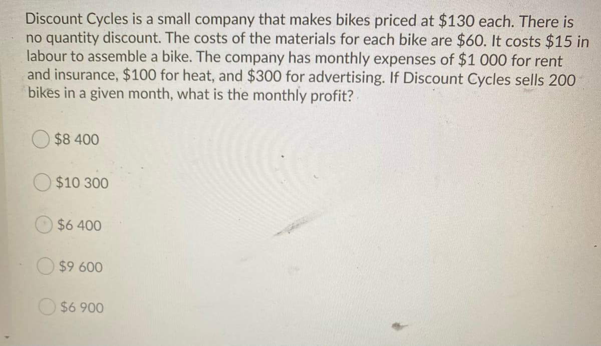 Discount Cycles is a small company that makes bikes priced at $130 each. There is
no quantity discount. The costs of the materials for each bike are $60. It costs $15 in
labour to assemble a bike. The company has monthly expenses of $1 000 for rent
and insurance, $100 for heat, and $300 for advertising. If Discount Cycles sells 200
bikes in a given month, what is the monthly profit?
$8 400
O $10 300
$6 400
$9 600
O $6 900

