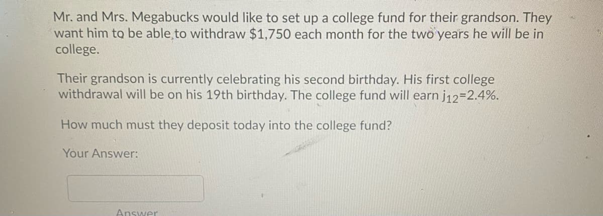 Mr. and Mrs. Megabucks would like to set up a college fund for their grandson. They
want him to be able to withdraw $1,750 each month for the two years he will be in
college.
Their grandson is currently celebrating his second birthday. His first college
withdrawal will be on his 19th birthday. The college fund will earn j12=2.4%.
How much must they deposit today into the college fund?
Your Answer:
Answer
