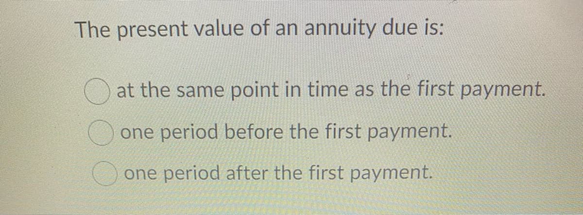 The present value of an annuity due is:
at the same point in time as the first payment.
one period before the first payment.
one period after the first payment.
