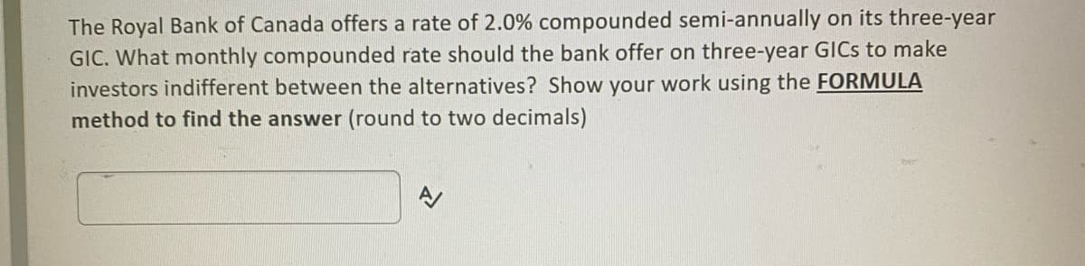 The Royal Bank of Canada offers a rate of 2.0% compounded semi-annually on its three-year
GIC. What monthly compounded rate should the bank offer on three-year GICS to make
investors indifferent between the alternatives? Show your work using the FORMULA
method to find the answer (round to two decimals)
