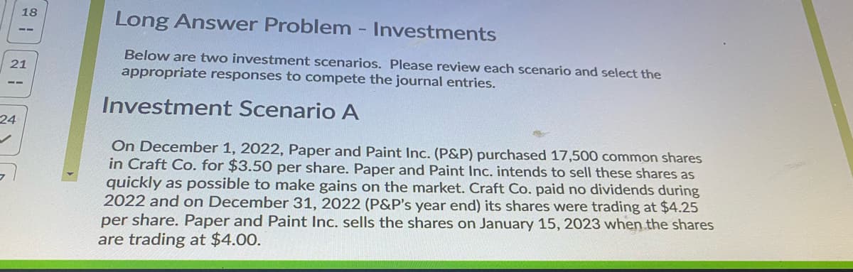 18
Long Answer Problem - Investments
Below are two investment scenarios. Please review each scenario and select the
21
appropriate responses to compete the journal entries.
Investment Scenario A
24
On December 1, 2022, Paper and Paint Inc. (P&P) purchased 17,500 common shares
in Craft Co. for $3.50 per share. Paper and Paint Inc. intends to sell these shares as
quickly as possible to make gains on the market. Craft Co. paid no dividends during
2022 and on December 31, 2022 (P&P's year end) its shares were trading at $4.25
per share. Paper and Paint Inc. sells the shares on January 15, 2023 when the shares
are trading at $4.00.
