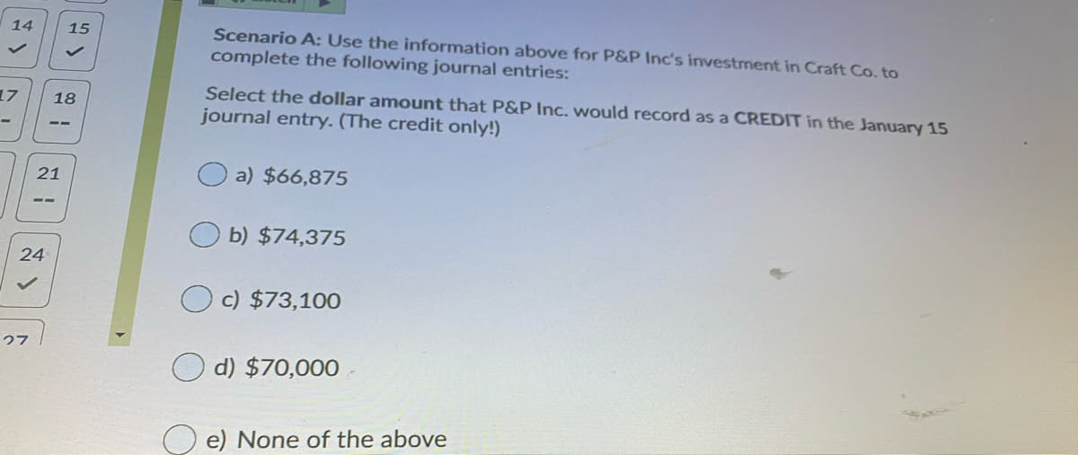 14
15
Scenario A: Use the information above for P&P Inc's investment in Craft Co. to
complete the following journal entries:
Select the dollar amount that P&P Inc. would record as a CREDIT in the January 15
journal entry. (The credit only!)
17
18
21
a) $66,875
b) $74,375
24
c) $73,100
27
d) $70,000 -
e) None of the above

