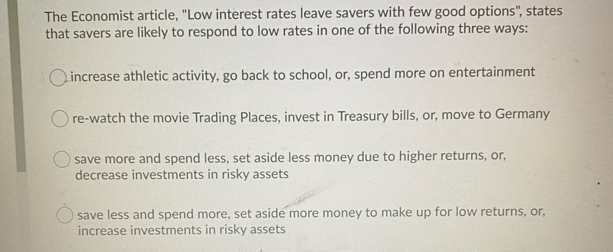 The Economist article, "Low interest rates leave savers with few good options", states
that savers are likely to respond to low rates in one of the following three ways:
Lincrease athletic activity, go back to school, or, spend more on entertainment
O re-watch the movie Trading Places, invest in Treasury bills, or, move to Germany
save more and spend less, set aside less money due to higher returns, or,
decrease investments in risky assets
save less and spend more, set aside more money to make up for low returns, or,
increase investments in risky assets
