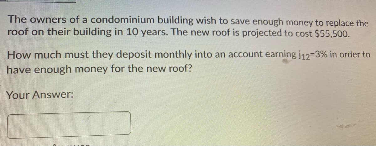 The owners of a condominium building wish to save enough money to replace the
roof on their building in 10 years. The new roof is projected to cost $55,500.
How much must they deposit monthly into an account earning j12-3% in order to
have enough money for the new roof?
Your Answer:
