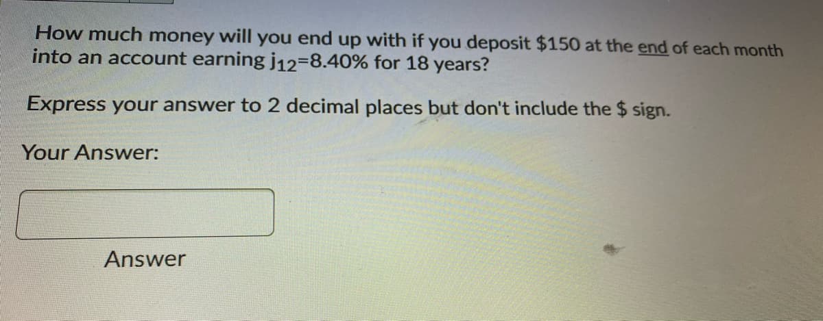 How much money will you end up with if you deposit $150 at the end of each month
into an account earning j12-8.40% for 18 years?
Express your answer to 2 decimal places but don't include the $ sign.
Your Answer:
Answer
