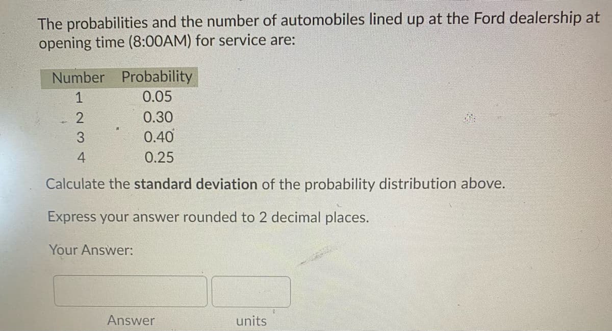 The probabilities and the number of automobiles lined up at the Ford dealership at
opening time (8:00AM) for service are:
Number Probability
1
0.05
0.30
0.40
4
0.25
Calculate the standard deviation of the probability distribution above.
Express your answer rounded to 2 decimal places.
Your Answer:
Answer
units
N 3
