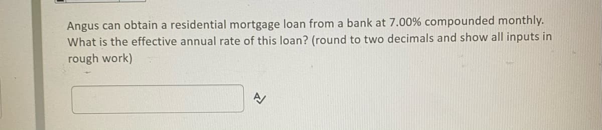 Angus can obtain a residential mortgage loan from a bank at 7.00% compounded monthly.
What is the effective annual rate of this loan? (round to two decimals and show all inputs in
rough work)
