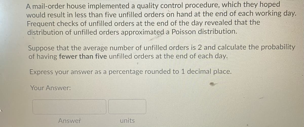 A mail-order house implemented a quality control procedure, which they hoped
would result in less than five unfilled orders on hand at the end of each working day.
Frequent checks of unfilled orders at the end of the day revealed that the
distribution of unfilled orders approximated a Poisson distribution.
Suppose that the average number of unfilled orders is 2 and calculate the probability
of having fewer than five unfilled orders at the end of each day.
Express your answer as a percentage rounded to 1 decimal place.
Your Answer:
Answer
units
