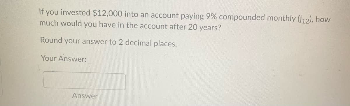 If you invested $12,000 into an account paying 9% compounded monthly (j12), how
much would you have in the account after 20 years?
Round
your answer to 2 decimal places.
Your Answer:
Answer
