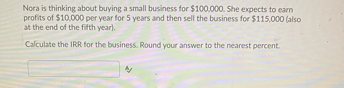Nora is thinking about buying a small business for $100,000. She expects to earn
profits of $10,000 per year for 5 years and then sell the business for $115,000 (also
at the end of the fifth year).
Calculate the IRR for the business. Round your answer to the nearest percent.
