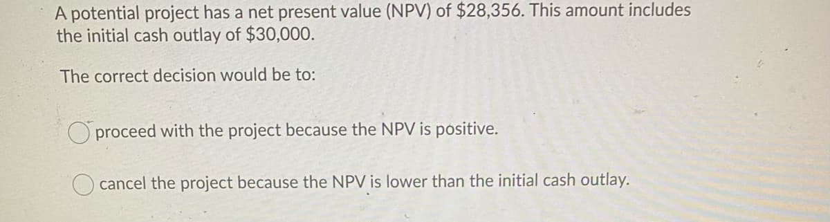 A potential project has a net present value (NPV) of $28,356. This amount includes
the initial cash outlay of $30,000.
The correct decision would be to:
O proceed with the project because the NPV is pósitive.
O cancel the project because the NPV is lower than the initial cash outlay.

