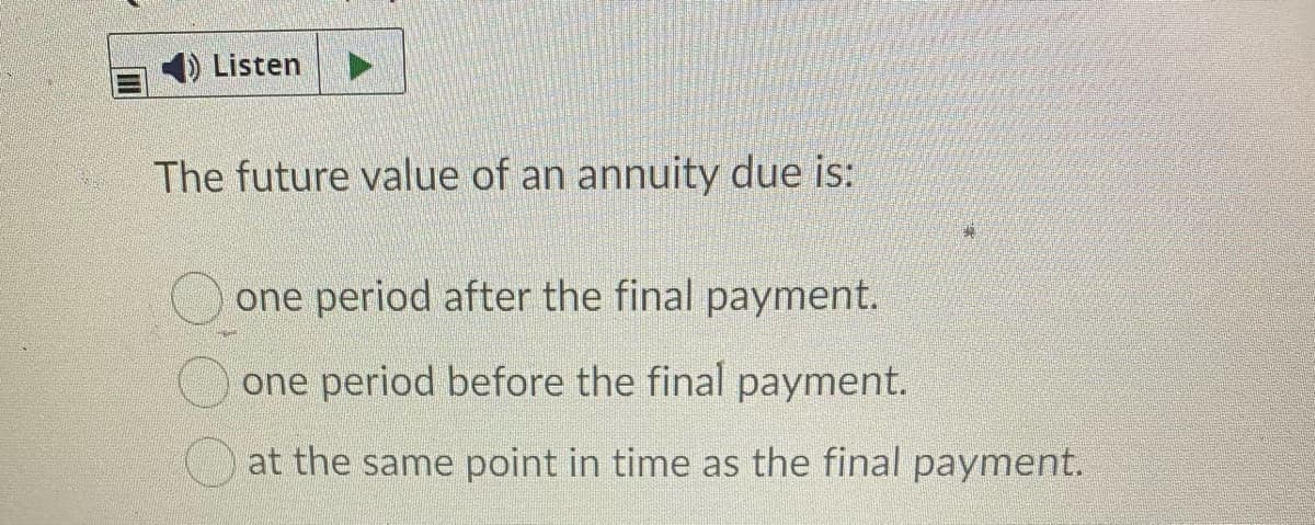 Listen
The future value of an annuity due is:
one period after the final payment.
one period before the final payment.
at the same point in time as the final payment.
