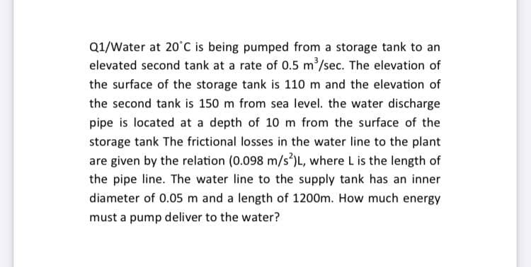 Q1/Water at 20°C is being pumped from a storage tank to an
elevated second tank at a rate of 0.5 m/sec. The elevation of
the surface of the storage tank is 110 m and the elevation of
the second tank is 150 m from sea level. the water discharge
pipe is located at a depth of 10 m from the surface of the
storage tank The frictional losses in the water line to the plant
are given by the relation (0.098 m/s³)L, where L is the length of
the pipe line. The water line to the supply tank has an inner
diameter of 0.05 m and a length of 1200m. How much energy
must a pump deliver to the water?
