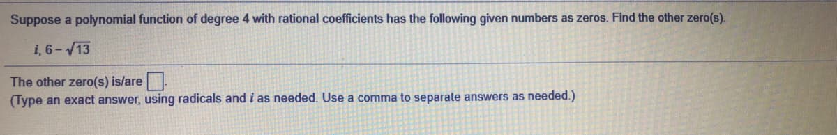 Suppose a polynomial function of degree 4 with rational coefficients has the following given numbers as zeros. Find the other zero(s).
i, 6-13
The other zero(s) is/are.
(Type an exact answer, using radicals and i as needed. Use a comma to separate answers as needed.)
