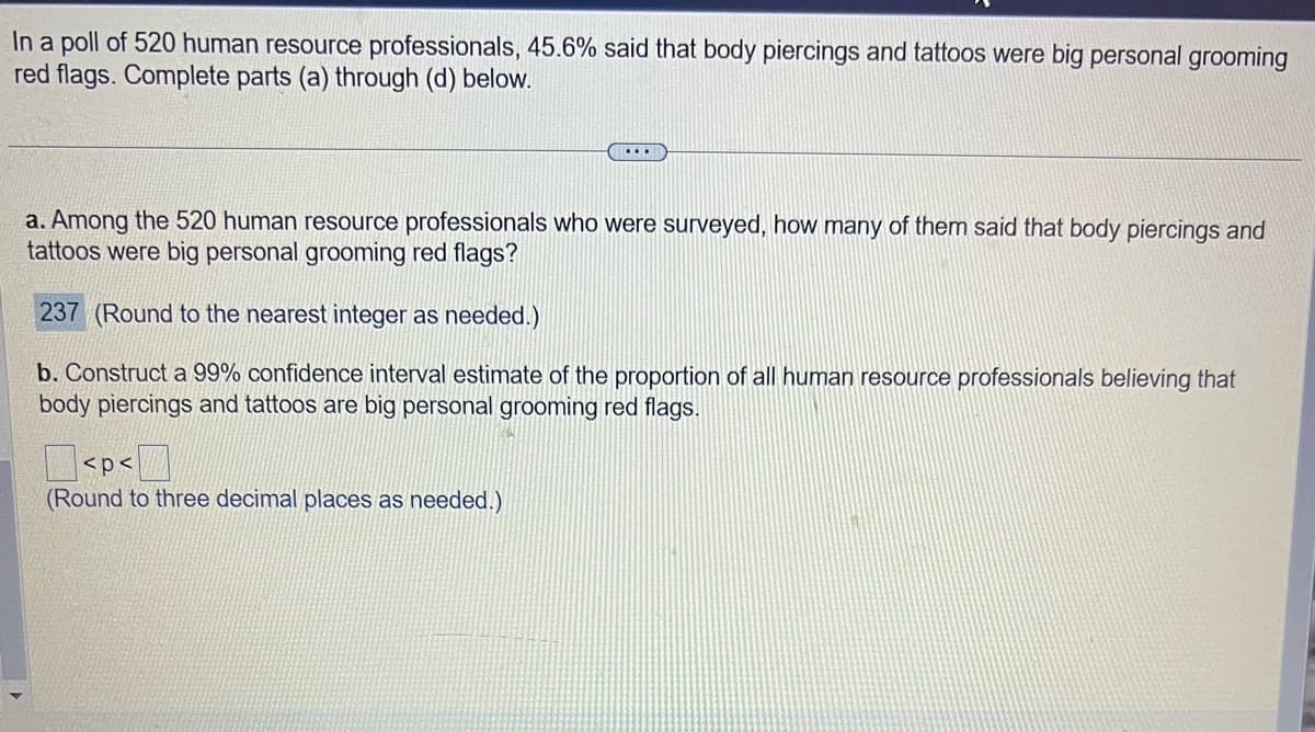 In a poll of 520 human resource professionals, 45.6% said that body piercings and tattoos were big personal grooming
red flags. Complete parts (a) through (d) below.
...
a. Among the 520 human resource professionals who were surveyed, how many of them said that body piercings and
tattoos were big personal grooming red flags?
237 (Round to the nearest integer as needed.)
b. Construct a 99% confidence interval estimate of the proportion of all human resource professionals believing that
body piercings and tattoos are big personal grooming red flags.
<p<
(Round to three decimal places as needed.)