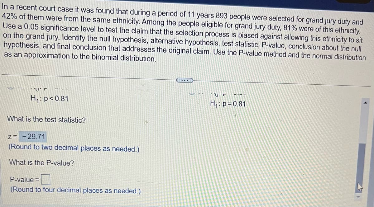 In a recent court case it was found that during a period of 11 years 893 people were selected for grand jury duty and
42% of them were from the same ethnicity. Among the people eligible for grand jury duty, 81% were of this ethnicity.
Use a 0.05 significance level to test the claim that the selection process is biased against allowing this ethnicity to sit
on the grand jury. Identify the null hypothesis, alternative hypothesis, test statistic, P-value, conclusion about the null
hypothesis, and final conclusion that addresses the original claim. Use the P-value method and the normal distribution
as an approximation to the binomial distribution.
U
H₁: p<0.81
What is the test statistic?
Z = -29.71
(Round to two decimal places as needed.)
What is the P-value?
P-value=
(Round to four decimal places as needed.)
Ur
H₁: p=0.81