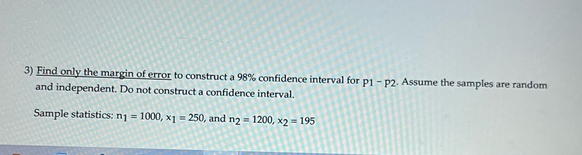 3) Find only the margin of error to construct a 98% confidence interval for p1 - P2. Assume the samples are random
and independent. Do not construct a confidence interval.
Sample statistics: n₁ = 1000, x1 = 250, and n2 = 1200, x2 = 195